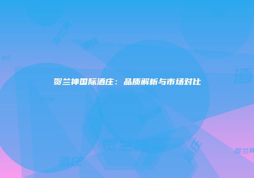 贺兰神国际酒庄：品质解析与市场对比