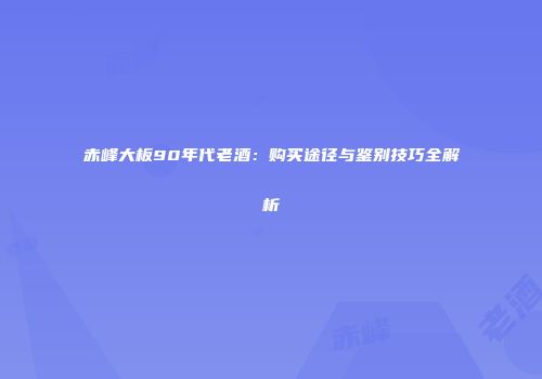 赤峰大板90年代老酒：购买途径与鉴别技巧全解析