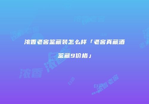 浓香老窖鉴藏装怎么样「老窖真藏酒鉴藏9价格」