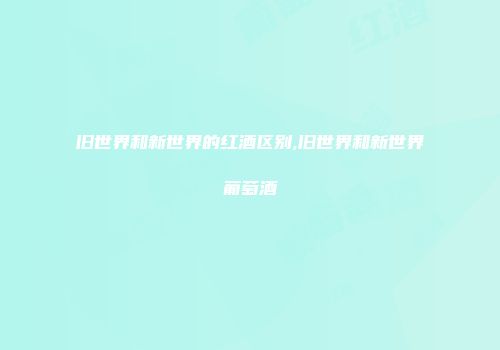 旧世界和新世界的红酒区别,旧世界和新世界葡萄酒