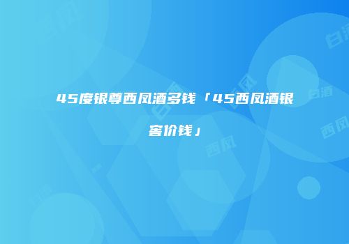 45度银尊西凤酒多钱「45西凤酒银窖价钱」