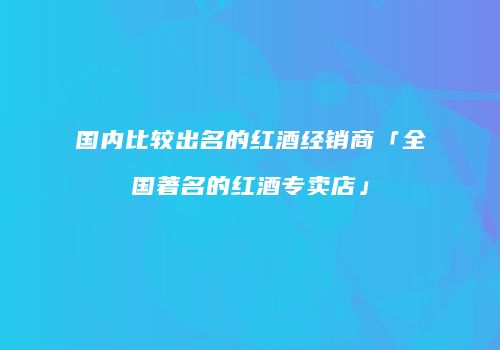 国内比较出名的红酒经销商「全国著名的红酒专卖店」