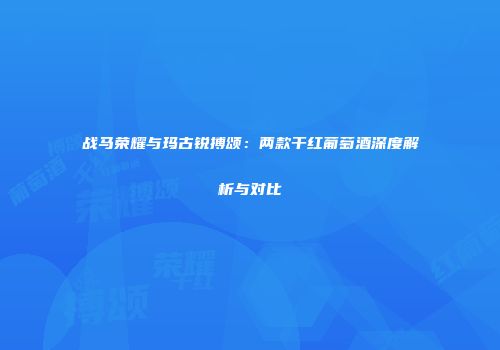 战马荣耀与玛古锐搏颂：两款干红葡萄酒深度解析与对比
