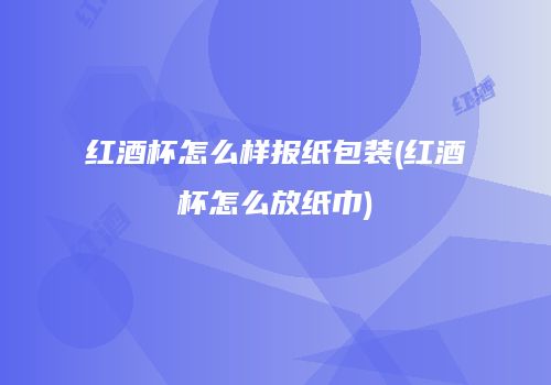 红酒杯怎么样报纸包装(红酒杯怎么放纸巾)