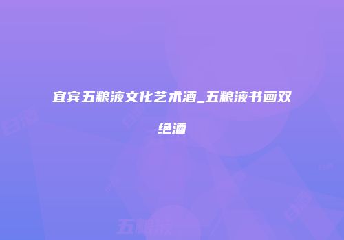 宜宾五粮液文化艺术酒_五粮液书画双绝酒