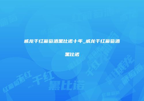 威龙干红葡萄酒黑比诺十年_威龙干红葡萄酒黑比诺