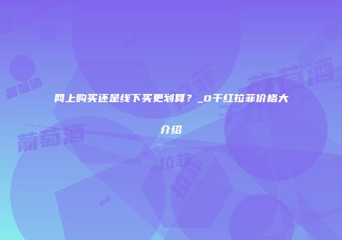 网上购买还是线下买更划算？_0干红拉菲价格大介绍