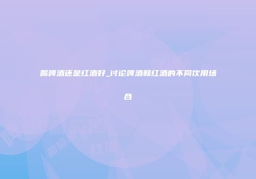 喝啤酒还是红酒好_讨论啤酒和红酒的不同饮用场合