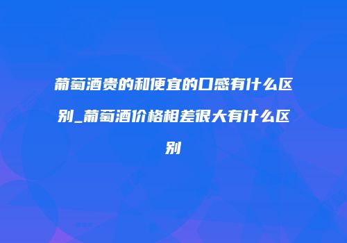 葡萄酒贵的和便宜的口感有什么区别_葡萄酒价格相差很大有什么区别