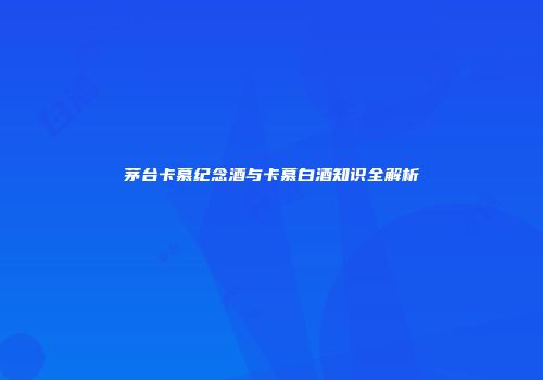 茅台卡慕纪念酒与卡慕白酒知识全解析