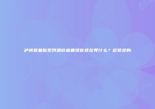 泸州氨基酸系列酒价格暴涨你还在等什么？赶紧抢购