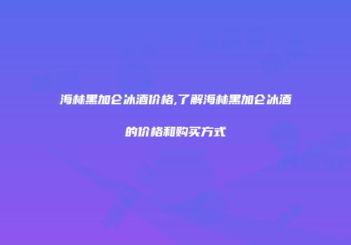 海林黑加仑冰酒价格,了解海林黑加仑冰酒的价格和购买方式