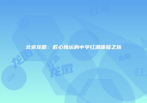 北京龙徽：匠心独运的中华红酒体验之旅