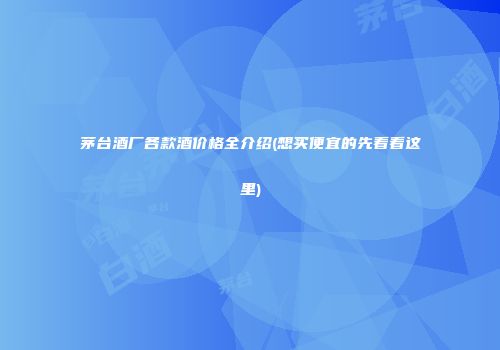 茅台酒厂各款酒价格全介绍(想买便宜的先看看这里)
