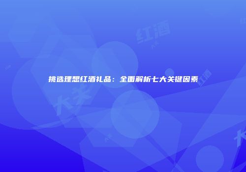 挑选理想红酒礼品：全面解析七大关键因素
