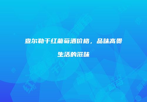 查尔勒干红葡萄酒价格，品味高贵生活的滋味