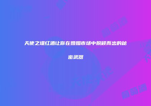 天使之堤红酒让你在婚姻市场中脱颖而出的秘密武器