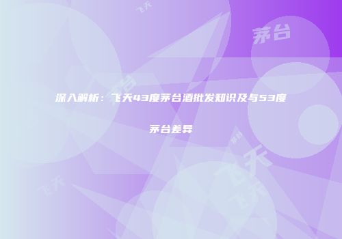 深入解析：飞天43度茅台酒批发知识及与53度茅台差异