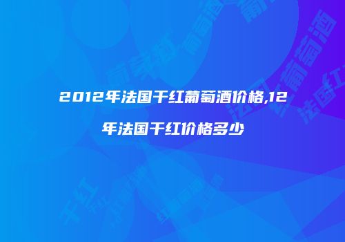 2012年法国干红葡萄酒价格,12年法国干红价格多少