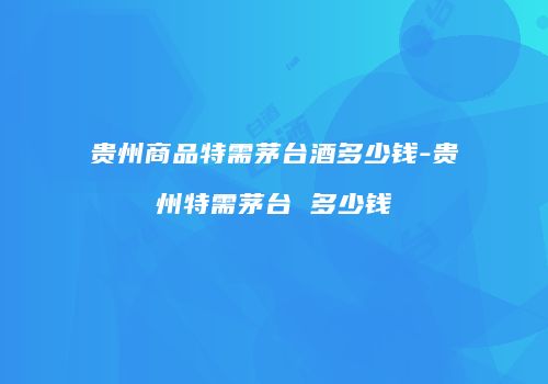 贵州商品特需茅台酒多少钱-贵州特需茅台 多少钱