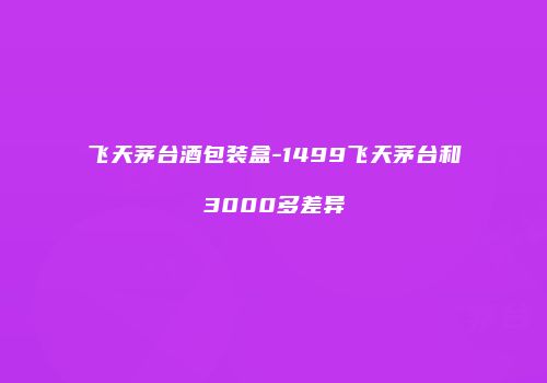 飞天茅台酒包装盒-1499飞天茅台和3000多差异