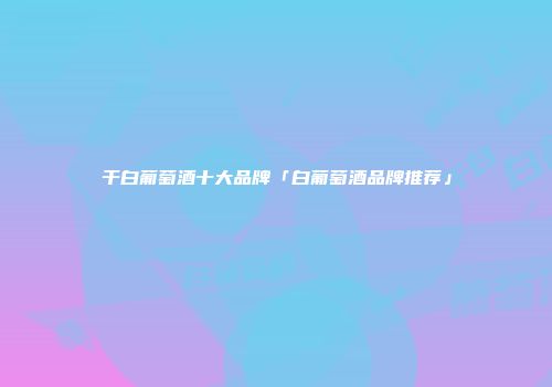 干白葡萄酒十大品牌「白葡萄酒品牌推荐」