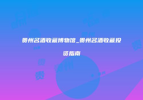 贵州名酒收藏博物馆_贵州名酒收藏投资指南