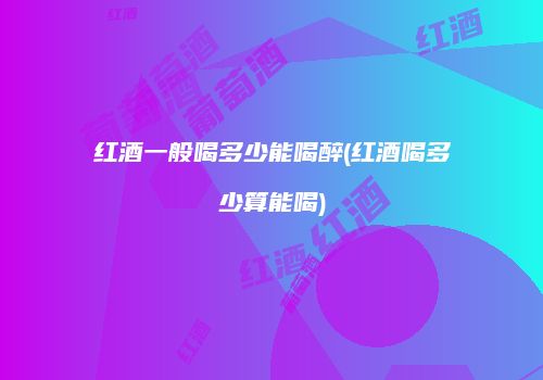 红酒一般喝多少能喝醉(红酒喝多少算能喝)