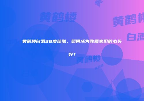 黄鹤楼白酒38度佳酿，如何成为收藏家们的心头好？