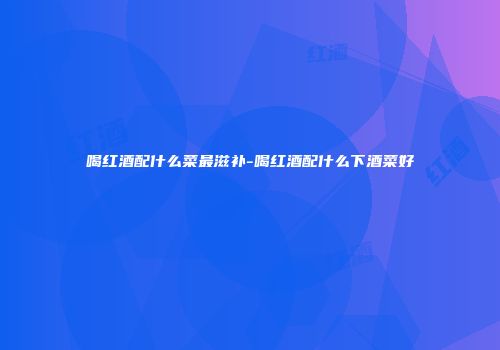喝红酒配什么菜最滋补-喝红酒配什么下酒菜好