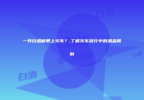 一件白酒能带上火车？,了解火车旅行中的酒品限制