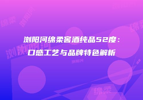 浏阳河绵柔窖酒纯品52度：口感工艺与品牌特色解析