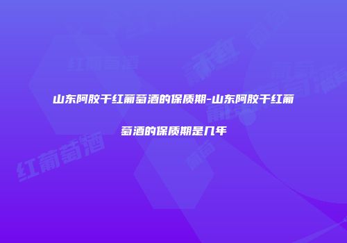山东阿胶干红葡萄酒的保质期-山东阿胶干红葡萄酒的保质期是几年