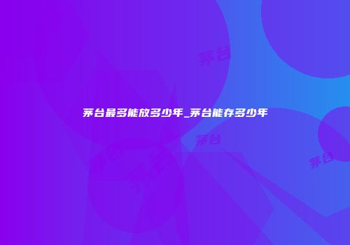 茅台最多能放多少年_茅台能存多少年