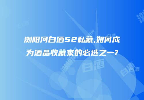 浏阳河白酒52私藏,如何成为酒品收藏家的必选之一?