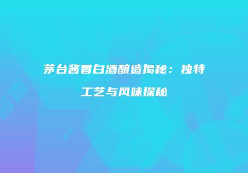 茅台酱香白酒酿造揭秘：独特工艺与风味探秘