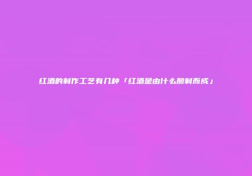 红酒的制作工艺有几种「红酒是由什么酿制而成」