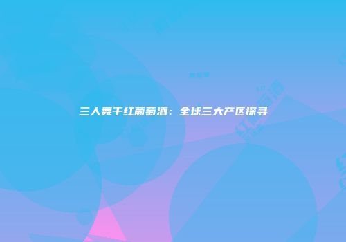 三人舞干红葡萄酒：全球三大产区探寻
