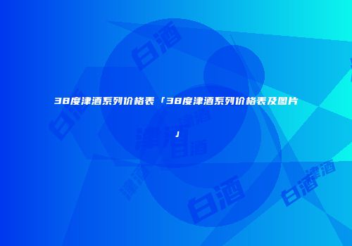 38度津酒系列价格表「38度津酒系列价格表及图片」