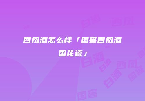 西凤酒怎么样「国窖西凤酒国花瓷」