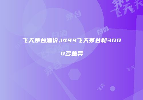 飞天茅台酒价,1499飞天茅台和3000多差异