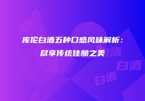 库伦白酒五种口感风味解析：尽享传统佳酿之美