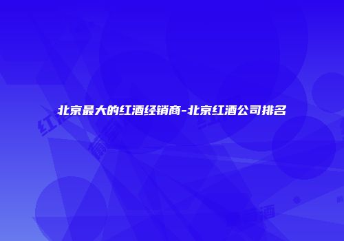 北京最大的红酒经销商-北京红酒公司排名