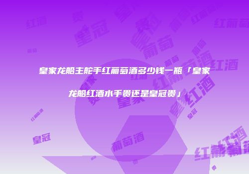 皇家龙船主舵手红葡萄酒多少钱一瓶「皇家龙船红酒水手贵还是皇冠贵」