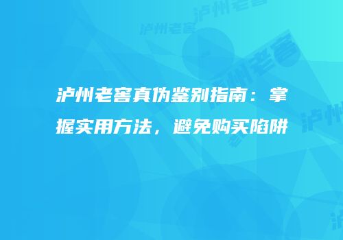 泸州老窖真伪鉴别指南：掌握实用方法，避免购买陷阱