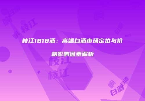 枝江1818酒：高端白酒市场定位与价格影响因素解析