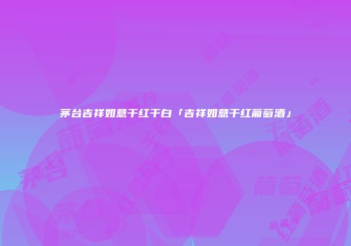茅台吉祥如意干红干白「吉祥如意干红葡萄酒」