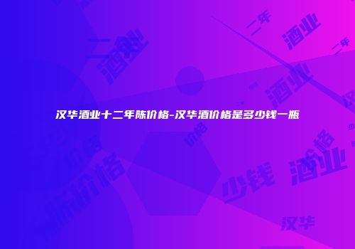 汉华酒业十二年陈价格-汉华酒价格是多少钱一瓶
