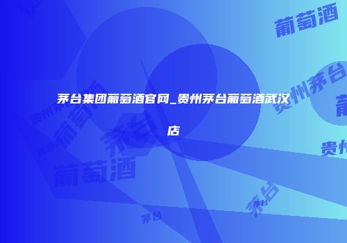 茅台集团葡萄酒官网_贵州茅台葡萄酒武汉店
