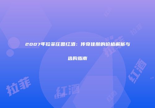 2007年拉菲庄园红酒：传奇佳酿的价格解析与选购指南